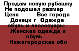 Продам новую рубашку.Не подошел размер.  › Цена ­ 400 - Все города, Донецк г. Одежда, обувь и аксессуары » Женская одежда и обувь   . Нижегородская обл.